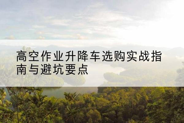 抚顺升降车怎么选-高空作业升降车选购实战指南与避坑要点