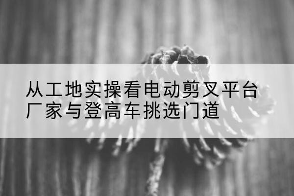 抚顺电动剪叉升降平台厂家-从工地实操看电动剪叉平台厂家与登高车挑选门道