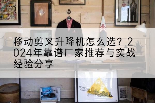 抚顺升降平台厂家推荐-移动剪叉升降机怎么选？2024年靠谱厂家推荐与实战经验分享