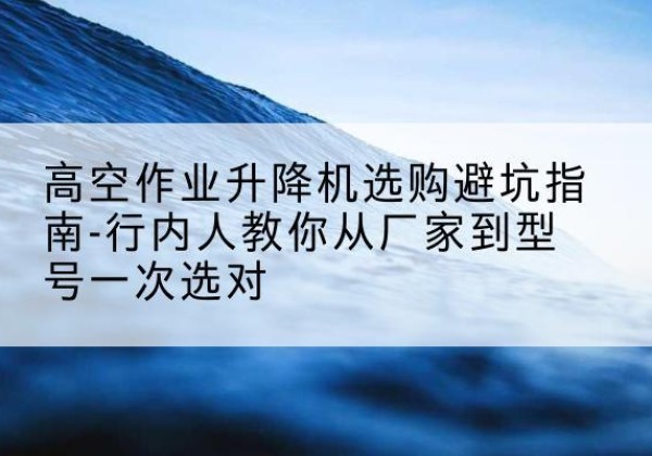 抚顺升降平台厂家-高空作业升降机选购避坑指南-行内人教你从厂家到型号一次选对