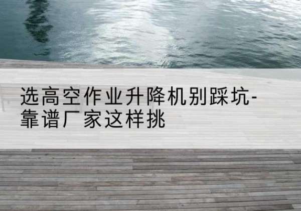 抚顺剪叉式升降机厂家-选高空作业升降机别踩坑-靠谱厂家这样挑