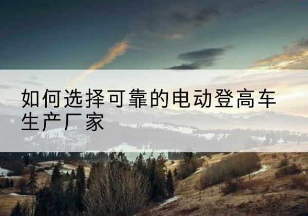 抚顺电动登高车厂家-如何选择可靠的电动登高车生产厂家