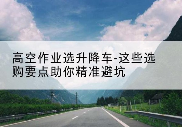 抚顺升降车厂家-高空作业选升降车-这些选购要点助你*避坑