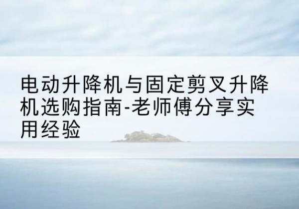抚顺电动升降机怎么选-电动升降机与固定剪叉升降机选购指南-老师傅分享实用经验