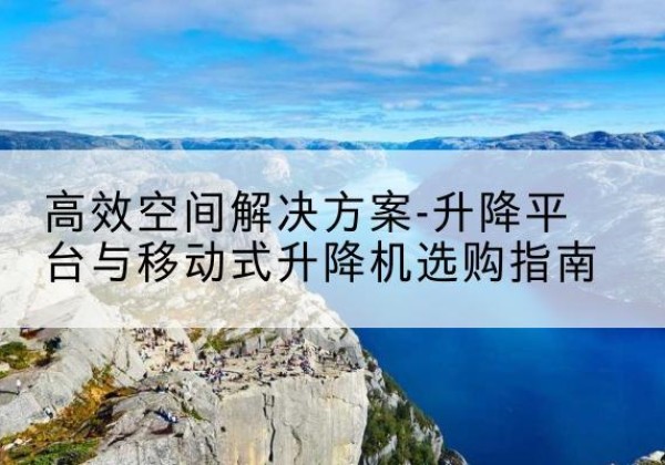 抚顺升降平台厂家-*空间解决方案-升降平台与移动式升降机选购指南