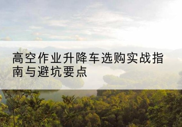 抚顺升降车怎么选-高空作业升降车选购实战指南与避坑要点