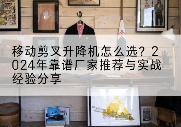 抚顺升降平台厂家推荐-移动剪叉升降机怎么选？2024年靠谱厂家推荐与实战经验分享