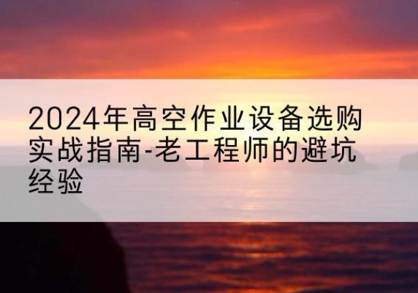 抚顺高空作业升降机厂家推荐-2024年高空作业设备选购实战指南-老工程师的避坑经验
